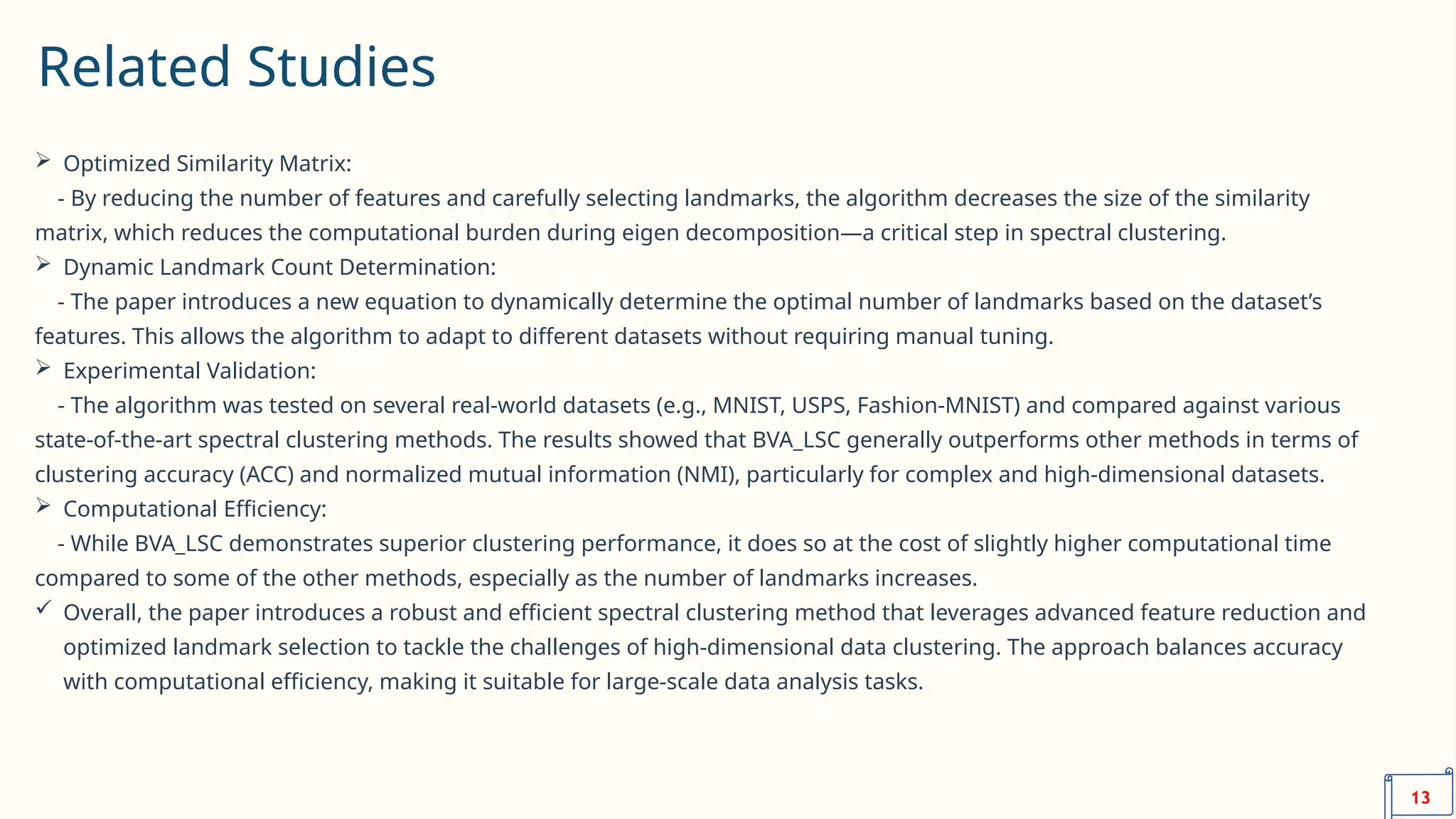 Related Studies
 Optimized Similarity Matrix:
- By reducing the number of features and carefully selecting landmarks, the algorithm decreases the size of the similarity
matrix, which reduces the computational burden during eigen decomposition—a critical step in spectral clustering.
 Dynamic Landmark Count Determination:
- The paper introduces a new equation to dynamically determine the optimal number of landmarks based on the dataset’s
features. This allows the algorithm to adapt to different datasets without requiring manual tuning.
 Experimental Validation:
- The algorithm was tested on several real-world datasets (e.g., MNIST, USPS, Fashion-MNIST) and compared against various
state-of-the-art spectral clustering methods. The results showed that BVA_LSC generally outperforms other methods in terms of
clustering accuracy (ACC) and normalized mutual information (NMI), particularly for complex and high-dimensional datasets.
 Computational Efficiency:
- While BVA_LSC demonstrates superior clustering performance, it does so at the cost of slightly higher computational time
compared to some of the other methods, especially as the number of landmarks increases.
 Overall, the paper introduces a robust and efficient spectral clustering method that leverages advanced feature reduction and
optimized landmark selection to tackle the challenges of high-dimensional data clustering. The approach balances accuracy
with computational efficiency, making it suitable for large-scale data analysis tasks.
13
 