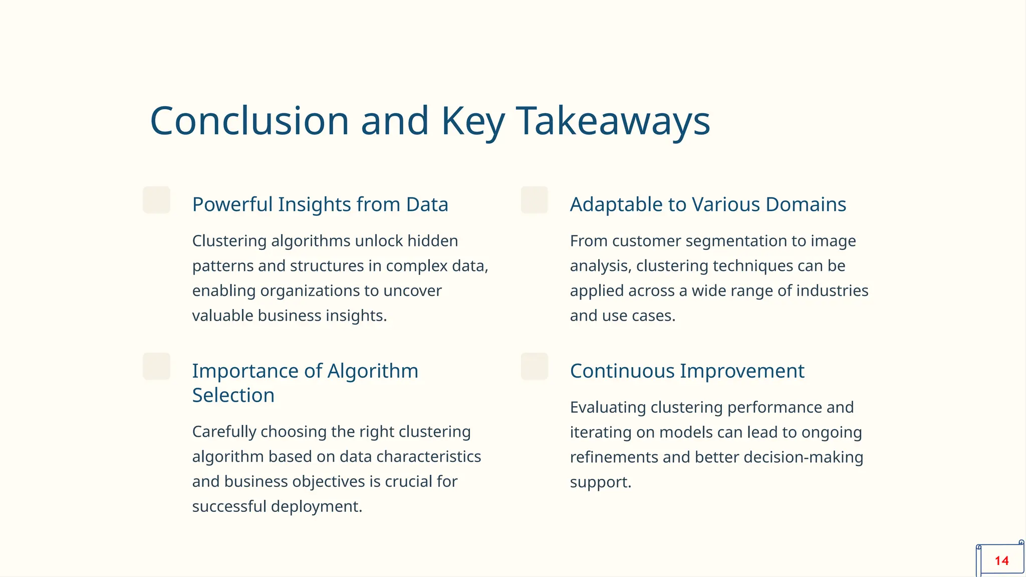 Conclusion and Key Takeaways
Powerful Insights from Data
Clustering algorithms unlock hidden
patterns and structures in complex data,
enabling organizations to uncover
valuable business insights.
Adaptable to Various Domains
From customer segmentation to image
analysis, clustering techniques can be
applied across a wide range of industries
and use cases.
Importance of Algorithm
Selection
Carefully choosing the right clustering
algorithm based on data characteristics
and business objectives is crucial for
successful deployment.
Continuous Improvement
Evaluating clustering performance and
iterating on models can lead to ongoing
refinements and better decision-making
support.
14
 