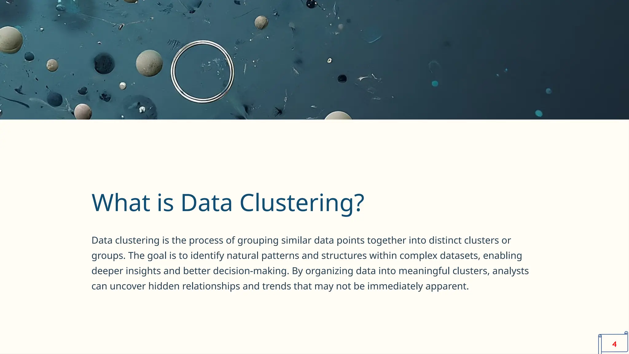 What is Data Clustering?
Data clustering is the process of grouping similar data points together into distinct clusters or
groups. The goal is to identify natural patterns and structures within complex datasets, enabling
deeper insights and better decision-making. By organizing data into meaningful clusters, analysts
can uncover hidden relationships and trends that may not be immediately apparent.
4
 