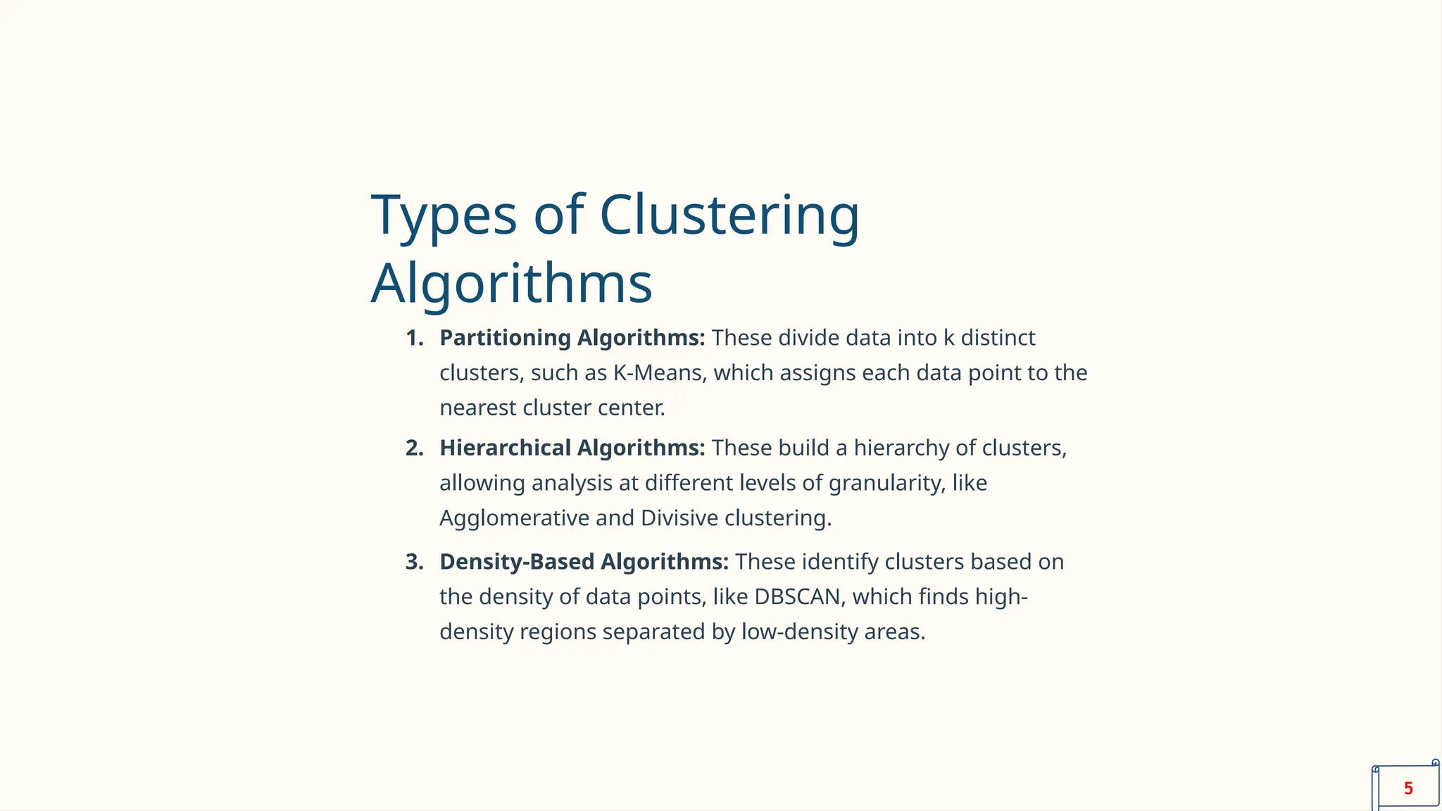 Types of Clustering
Algorithms
1. Partitioning Algorithms: These divide data into k distinct
clusters, such as K-Means, which assigns each data point to the
nearest cluster center.
2. Hierarchical Algorithms: These build a hierarchy of clusters,
allowing analysis at different levels of granularity, like
Agglomerative and Divisive clustering.
3. Density-Based Algorithms: These identify clusters based on
the density of data points, like DBSCAN, which finds high-
density regions separated by low-density areas.
5
 