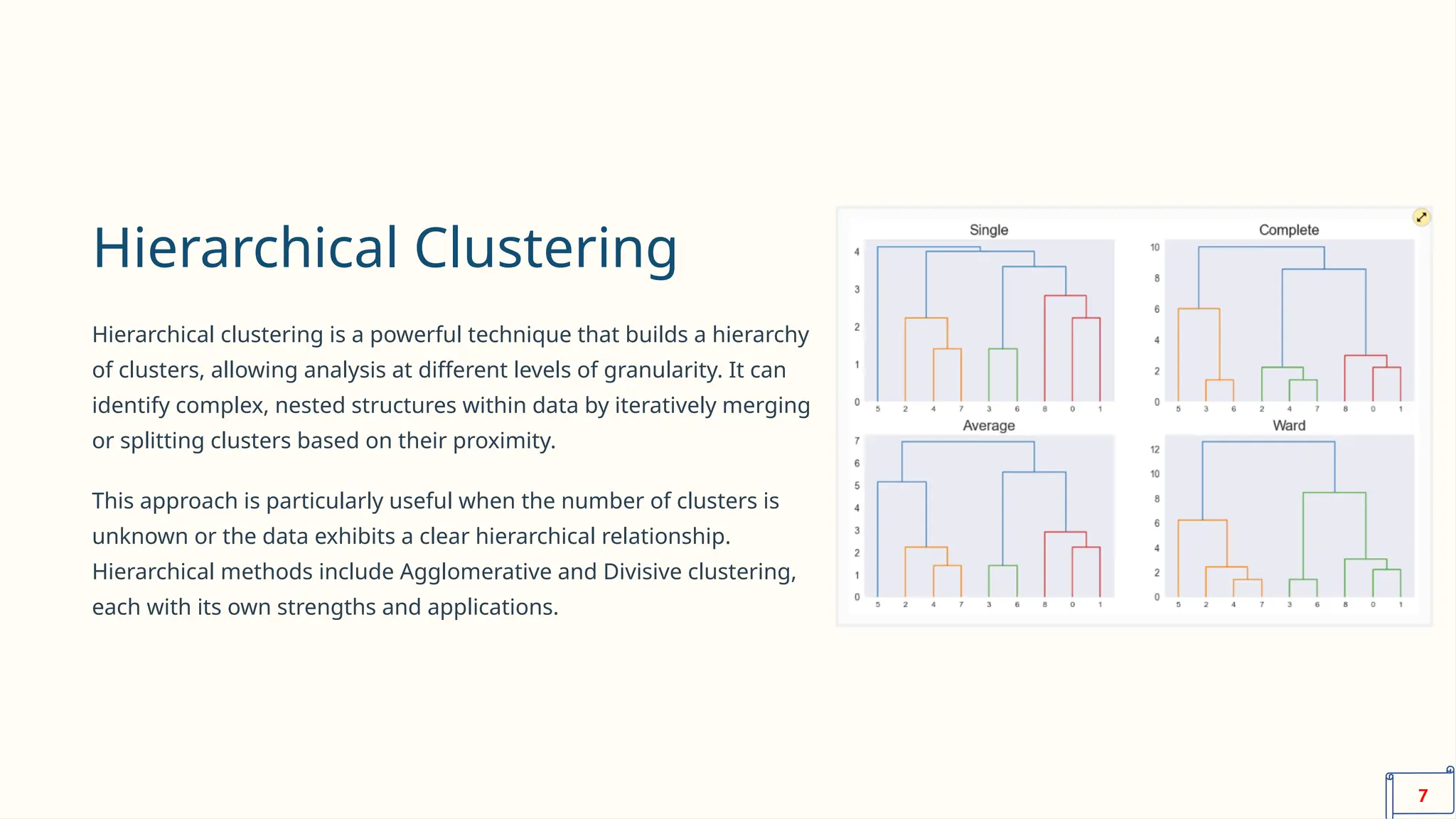 Hierarchical Clustering
Hierarchical clustering is a powerful technique that builds a hierarchy
of clusters, allowing analysis at different levels of granularity. It can
identify complex, nested structures within data by iteratively merging
or splitting clusters based on their proximity.
This approach is particularly useful when the number of clusters is
unknown or the data exhibits a clear hierarchical relationship.
Hierarchical methods include Agglomerative and Divisive clustering,
each with its own strengths and applications.
7
 