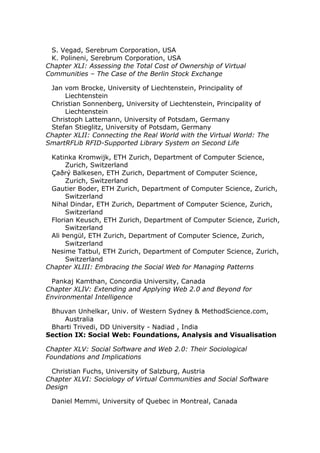 S. Vegad, Serebrum Corporation, USA
 K. Polineni, Serebrum Corporation, USA
Chapter XLI: Assessing the Total Cost of Ownership of Virtual
Communities – The Case of the Berlin Stock Exchange

 Jan vom Brocke, University of Liechtenstein, Principality of
     Liechtenstein
 Christian Sonnenberg, University of Liechtenstein, Principality of
     Liechtenstein
 Christoph Lattemann, University of Potsdam, Germany
 Stefan Stieglitz, University of Potsdam, Germany
Chapter XLII: Connecting the Real World with the Virtual World: The
SmartRFLib RFID-Supported Library System on Second Life

 Katinka Kromwijk, ETH Zurich, Department of Computer Science,
      Zurich, Switzerland
 Çaðrý Balkesen, ETH Zurich, Department of Computer Science,
      Zurich, Switzerland
 Gautier Boder, ETH Zurich, Department of Computer Science, Zurich,
      Switzerland
 Nihal Dindar, ETH Zurich, Department of Computer Science, Zurich,
      Switzerland
 Florian Keusch, ETH Zurich, Department of Computer Science, Zurich,
      Switzerland
 Ali Þengül, ETH Zurich, Department of Computer Science, Zurich,
      Switzerland
 Nesime Tatbul, ETH Zurich, Department of Computer Science, Zurich,
      Switzerland
Chapter XLIII: Embracing the Social Web for Managing Patterns

 Pankaj Kamthan, Concordia University, Canada
Chapter XLIV: Extending and Applying Web 2.0 and Beyond for
Environmental Intelligence

 Bhuvan Unhelkar, Univ. of Western Sydney & MethodScience.com,
     Australia
 Bharti Trivedi, DD University - Nadiad , India
Section IX: Social Web: Foundations, Analysis and Visualisation

Chapter XLV: Social Software and Web 2.0: Their Sociological
Foundations and Implications

 Christian Fuchs, University of Salzburg, Austria
Chapter XLVI: Sociology of Virtual Communities and Social Software
Design

 Daniel Memmi, University of Quebec in Montreal, Canada
 