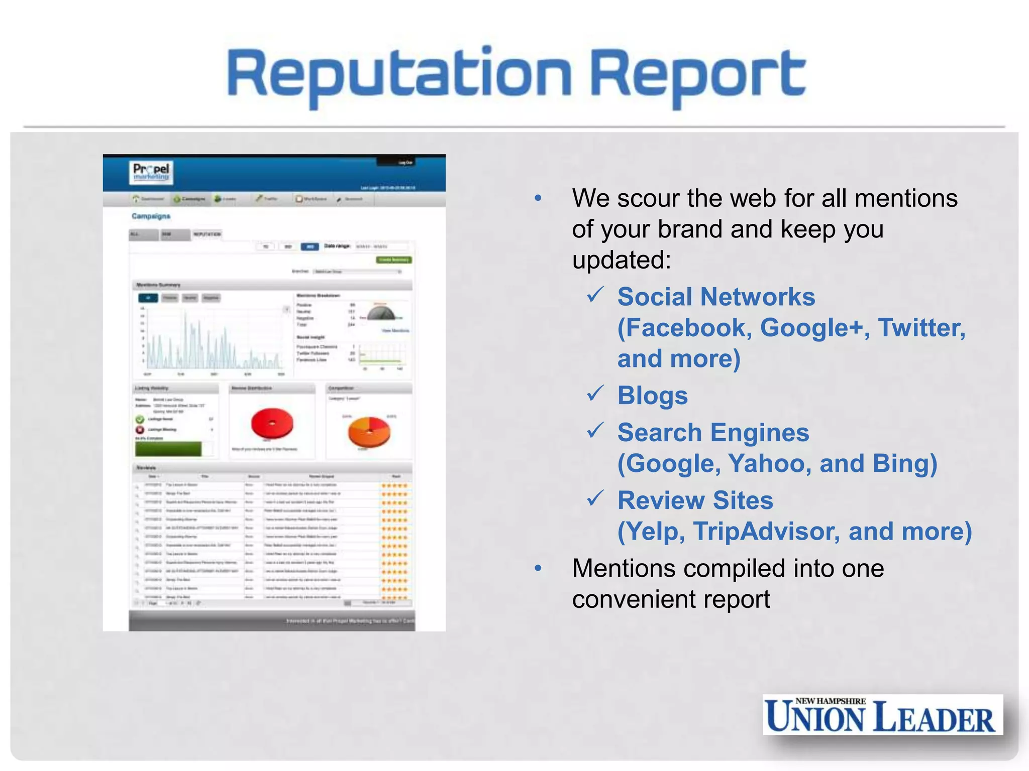 •

•

We scour the web for all mentions
of your brand and keep you
updated:
 Social Networks
(Facebook, Google+, Twitter,
and more)
 Blogs
 Search Engines
(Google, Yahoo, and Bing)
 Review Sites
(Yelp, TripAdvisor, and more)
Mentions compiled into one
convenient report

 