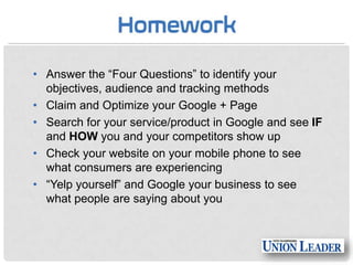 • Answer the “Four Questions” to identify your
objectives, audience and tracking methods
• Claim and Optimize your Google + Page
• Search for your service/product in Google and see IF
and HOW you and your competitors show up
• Check your website on your mobile phone to see
what consumers are experiencing
• “Yelp yourself” and Google your business to see
what people are saying about you

 