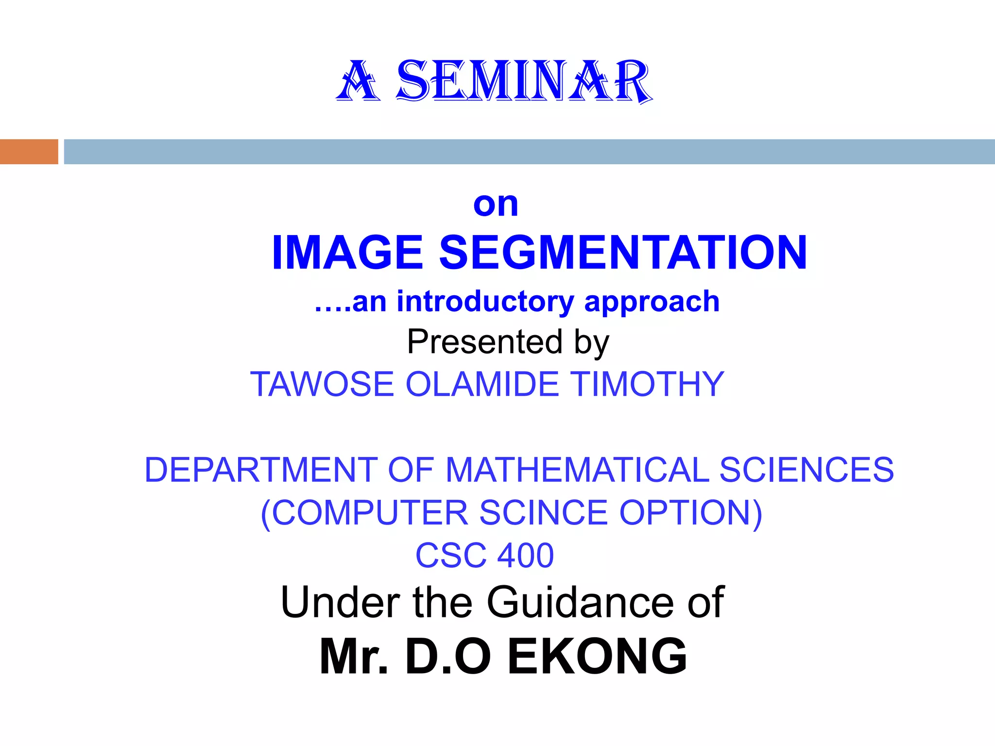 A SEMINAR
on
IMAGE SEGMENTATION
….an introductory approach
Presented by
TAWOSE OLAMIDE TIMOTHY
DEPARTMENT OF MATHEMATICAL SCIENCES
(COMPUTER SCINCE OPTION)
CSC 400
Under the Guidance of
Mr. D.O EKONG
 