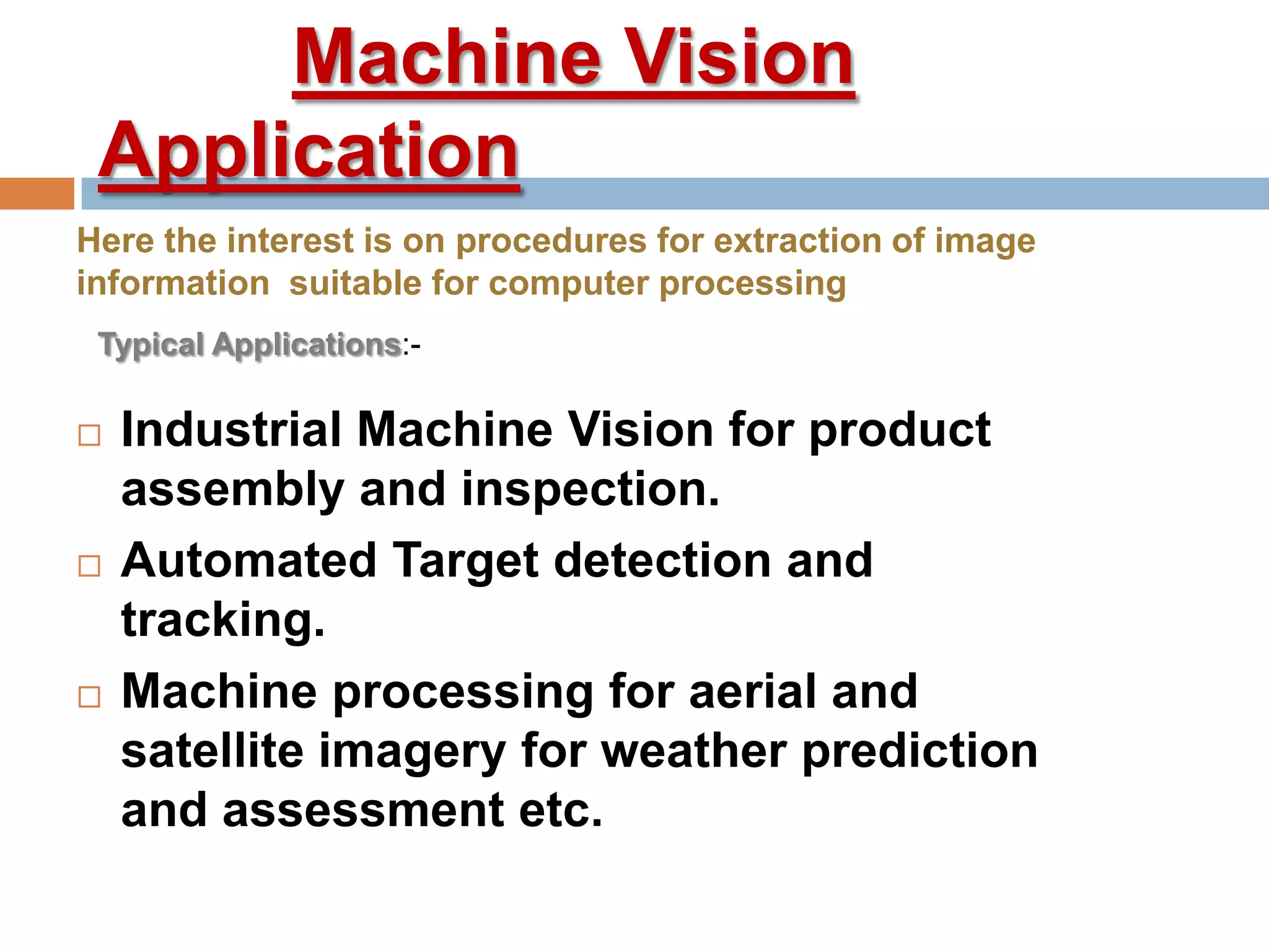 Machine Vision
Application
 Industrial Machine Vision for product
assembly and inspection.
 Automated Target detection and
tracking.
 Machine processing for aerial and
satellite imagery for weather prediction
and assessment etc.
Here the interest is on procedures for extraction of image
information suitable for computer processing
Typical Applications:-
 