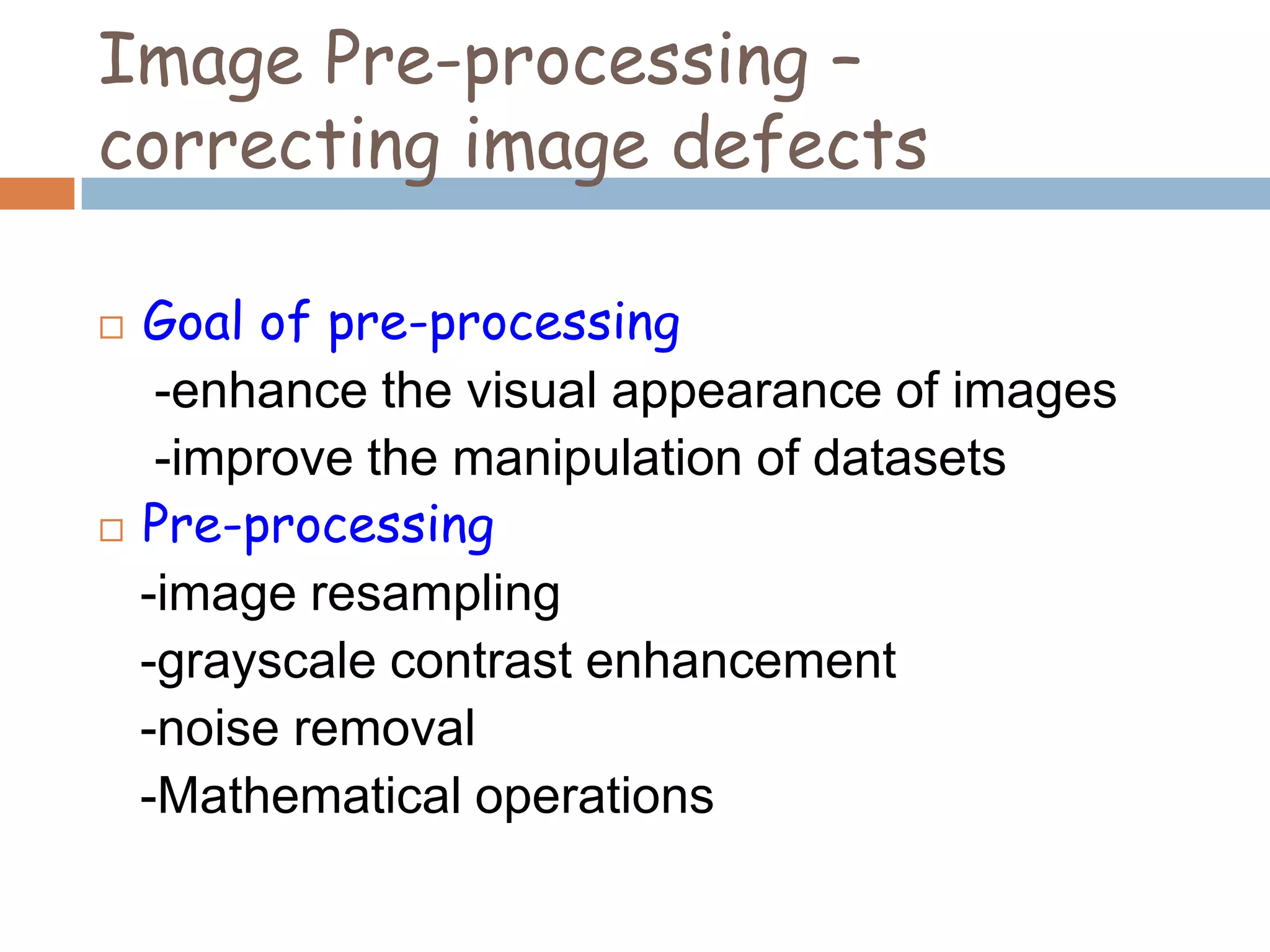Image Pre-processing –
correcting image defects
 Goal of pre-processing
-enhance the visual appearance of images
-improve the manipulation of datasets
 Pre-processing
-image resampling
-grayscale contrast enhancement
-noise removal
-Mathematical operations
 