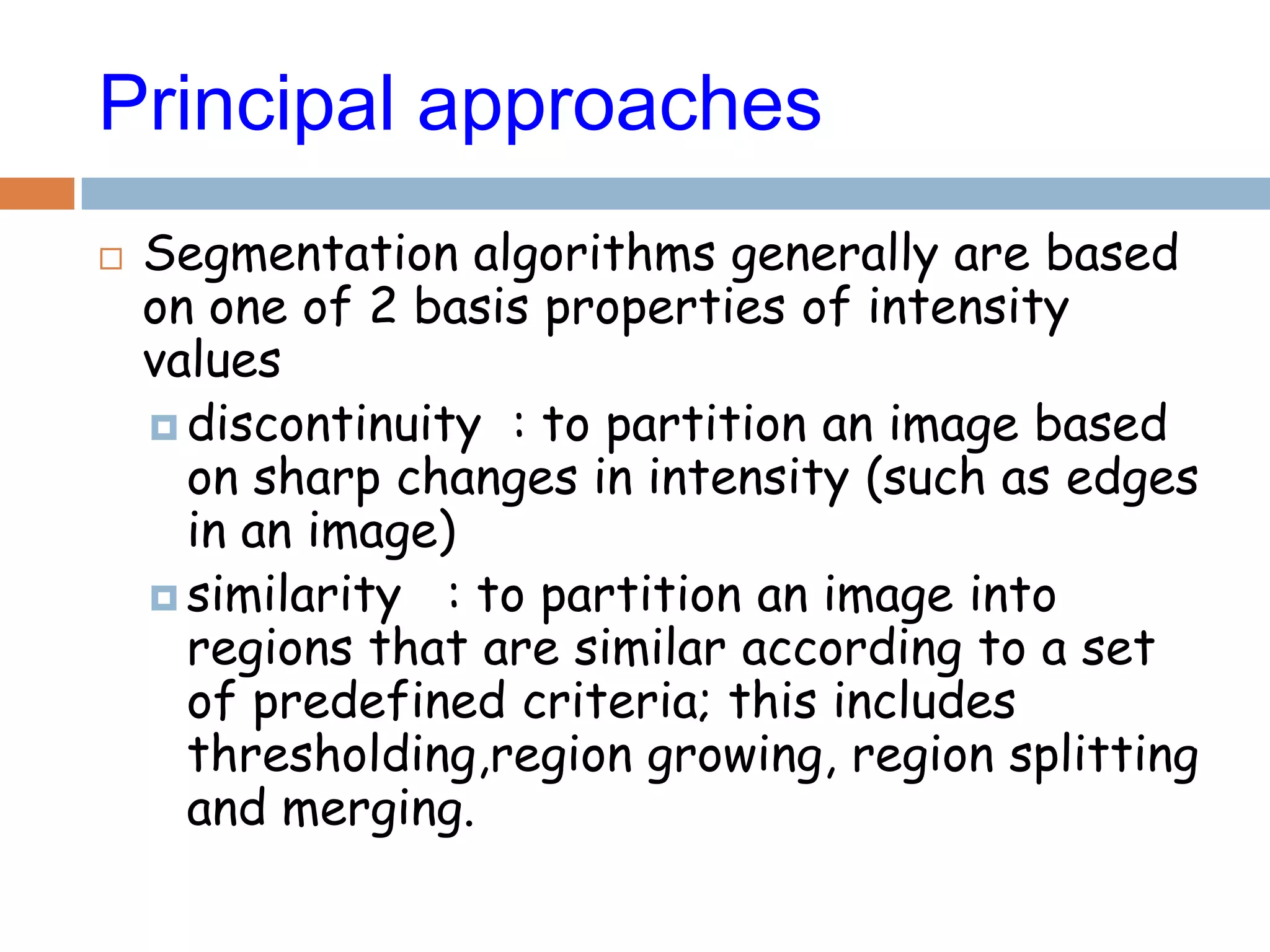 Principal approaches
 Segmentation algorithms generally are based
on one of 2 basis properties of intensity
values
 discontinuity : to partition an image based
on sharp changes in intensity (such as edges
in an image)
 similarity : to partition an image into
regions that are similar according to a set
of predefined criteria; this includes
thresholding,region growing, region splitting
and merging.
 