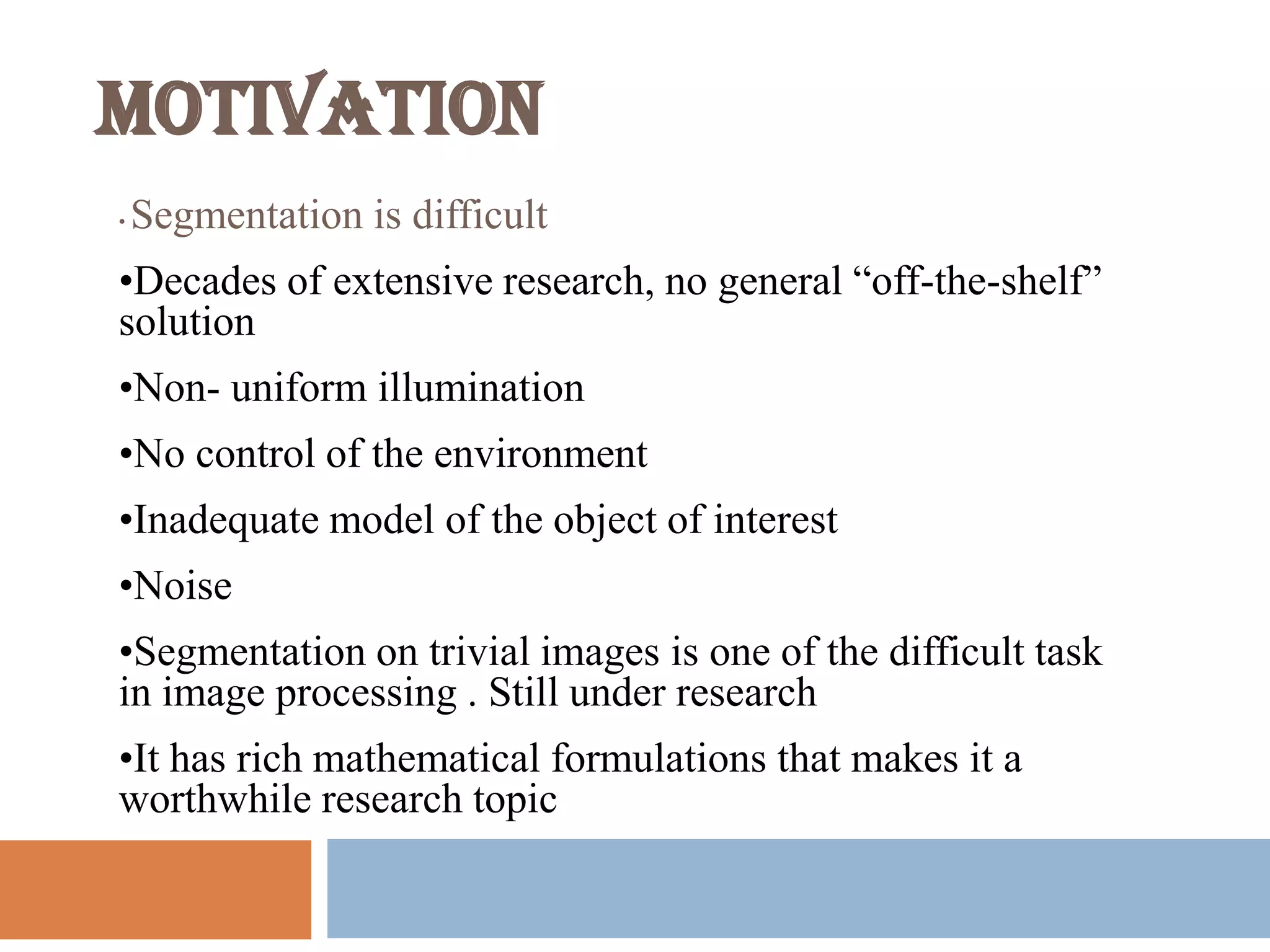 MOTIVATION
• Segmentation is difficult
•Decades of extensive research, no general “off-the-shelf”
solution
•Non- uniform illumination
•No control of the environment
•Inadequate model of the object of interest
•Noise
•Segmentation on trivial images is one of the difficult task
in image processing . Still under research
•It has rich mathematical formulations that makes it a
worthwhile research topic
 