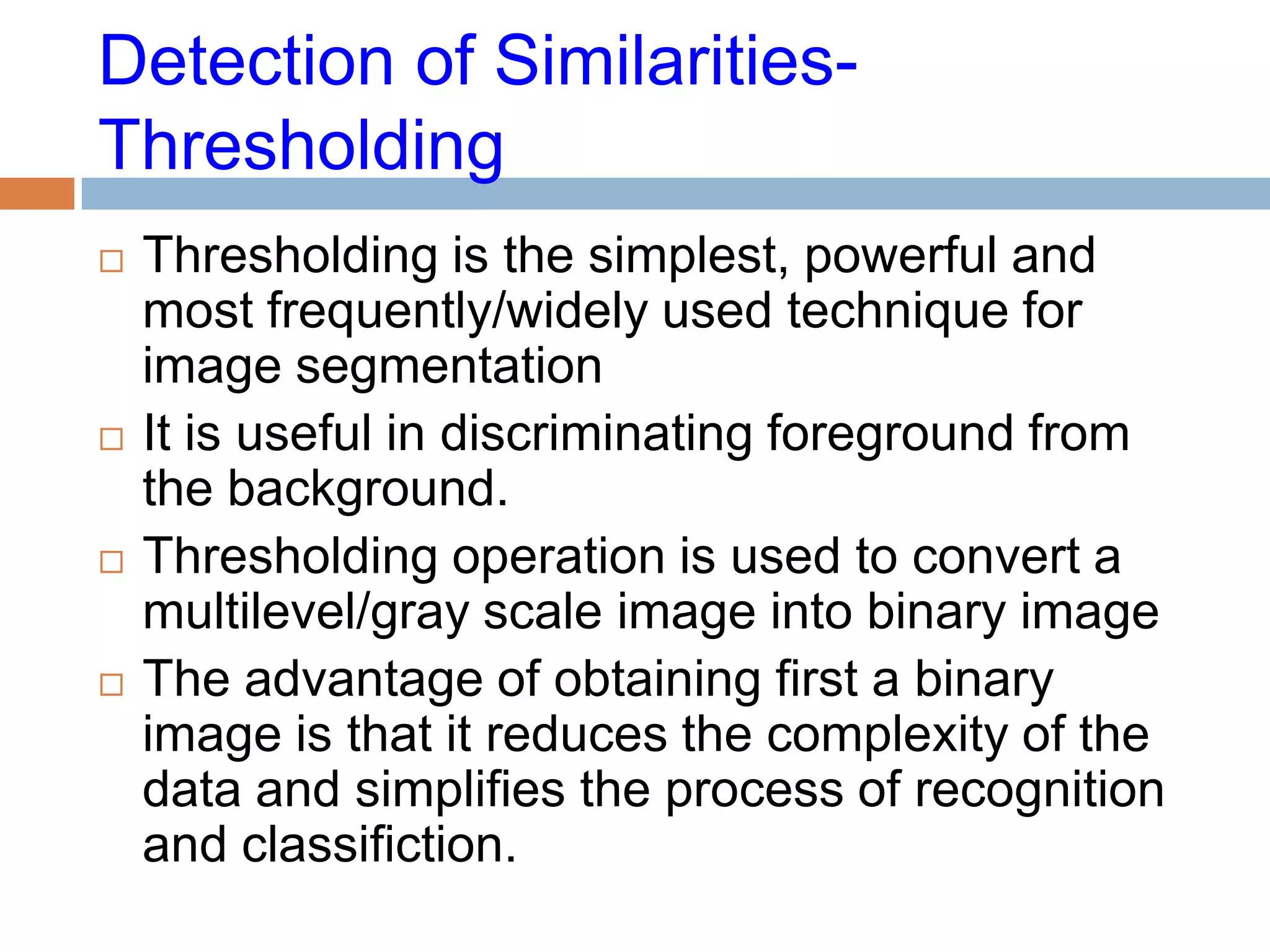 Detection of Similarities-
Thresholding
 Thresholding is the simplest, powerful and
most frequently/widely used technique for
image segmentation
 It is useful in discriminating foreground from
the background.
 Thresholding operation is used to convert a
multilevel/gray scale image into binary image
 The advantage of obtaining first a binary
image is that it reduces the complexity of the
data and simplifies the process of recognition
and classifiction.
 