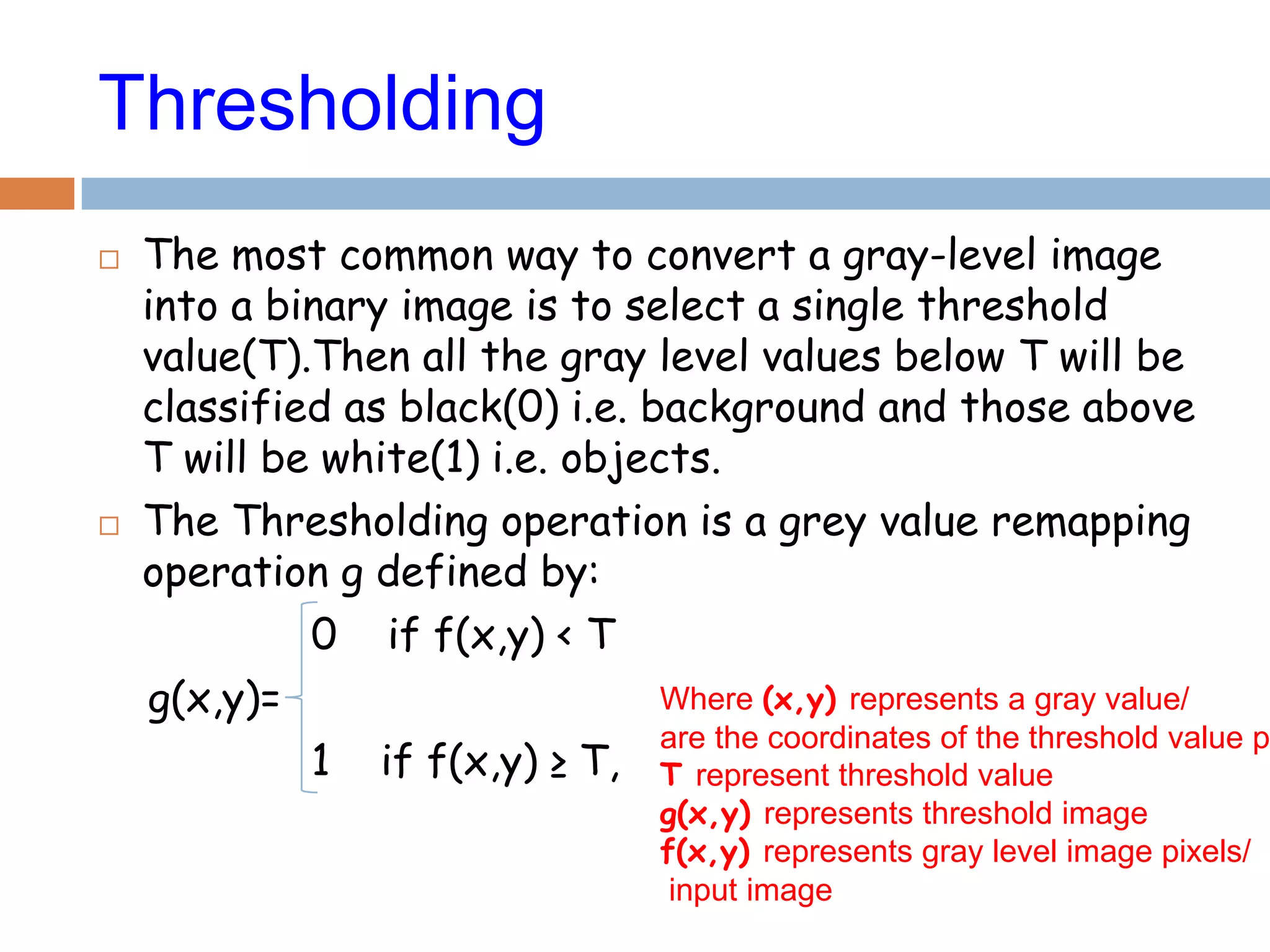 Where (x,y) represents a gray value/
are the coordinates of the threshold value p
T represent threshold value
g(x,y) represents threshold image
f(x,y) represents gray level image pixels/
input image
Thresholding
 The most common way to convert a gray-level image
into a binary image is to select a single threshold
value(T).Then all the gray level values below T will be
classified as black(0) i.e. background and those above
T will be white(1) i.e. objects.
 The Thresholding operation is a grey value remapping
operation g defined by:
0 if f(x,y) < T
g(x,y)=
1 if f(x,y) ≥ T,
 
