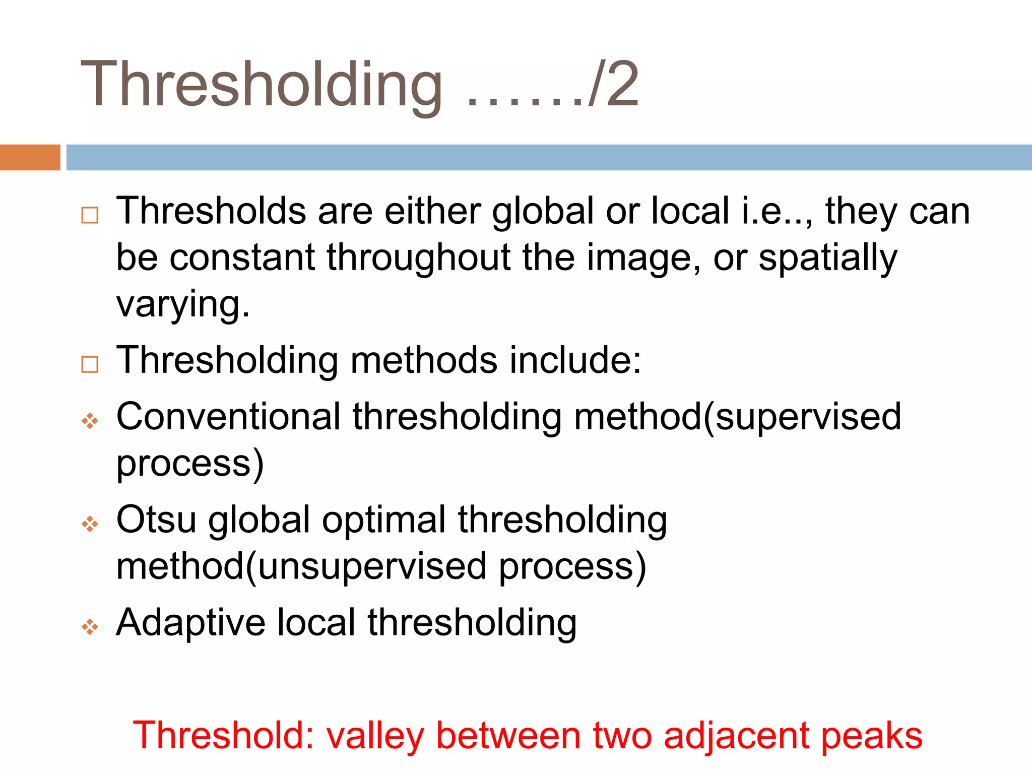 Thresholding ……/2
 Thresholds are either global or local i.e.., they can
be constant throughout the image, or spatially
varying.
 Thresholding methods include:
 Conventional thresholding method(supervised
process)
 Otsu global optimal thresholding
method(unsupervised process)
 Adaptive local thresholding
Threshold: valley between two adjacent peaks
 