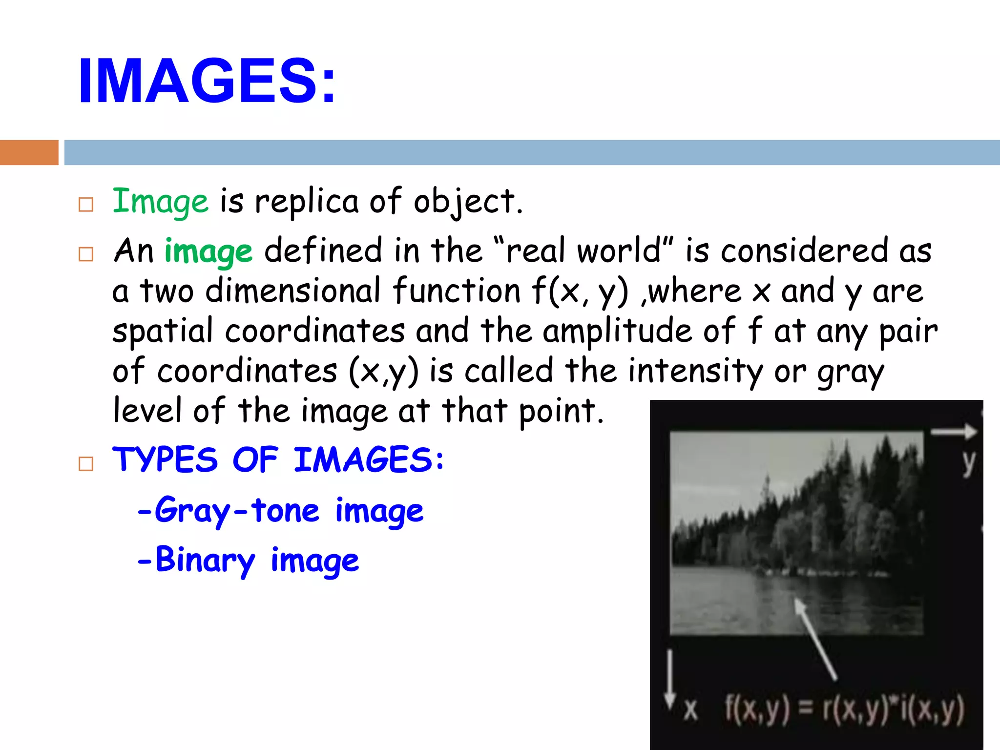 IMAGES:
 Image is replica of object.
 An image defined in the “real world” is considered as
a two dimensional function f(x, y) ,where x and y are
spatial coordinates and the amplitude of f at any pair
of coordinates (x,y) is called the intensity or gray
level of the image at that point.
 TYPES OF IMAGES:
-Gray-tone image
-Binary image
 