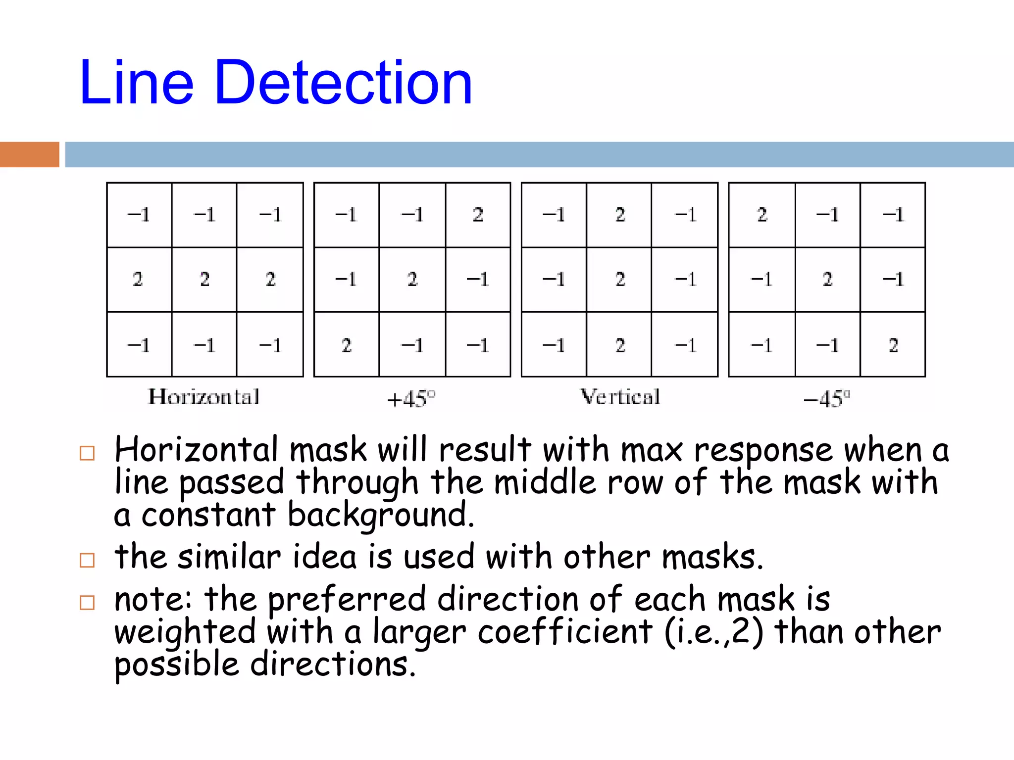 Line Detection
 Horizontal mask will result with max response when a
line passed through the middle row of the mask with
a constant background.
 the similar idea is used with other masks.
 note: the preferred direction of each mask is
weighted with a larger coefficient (i.e.,2) than other
possible directions.
 