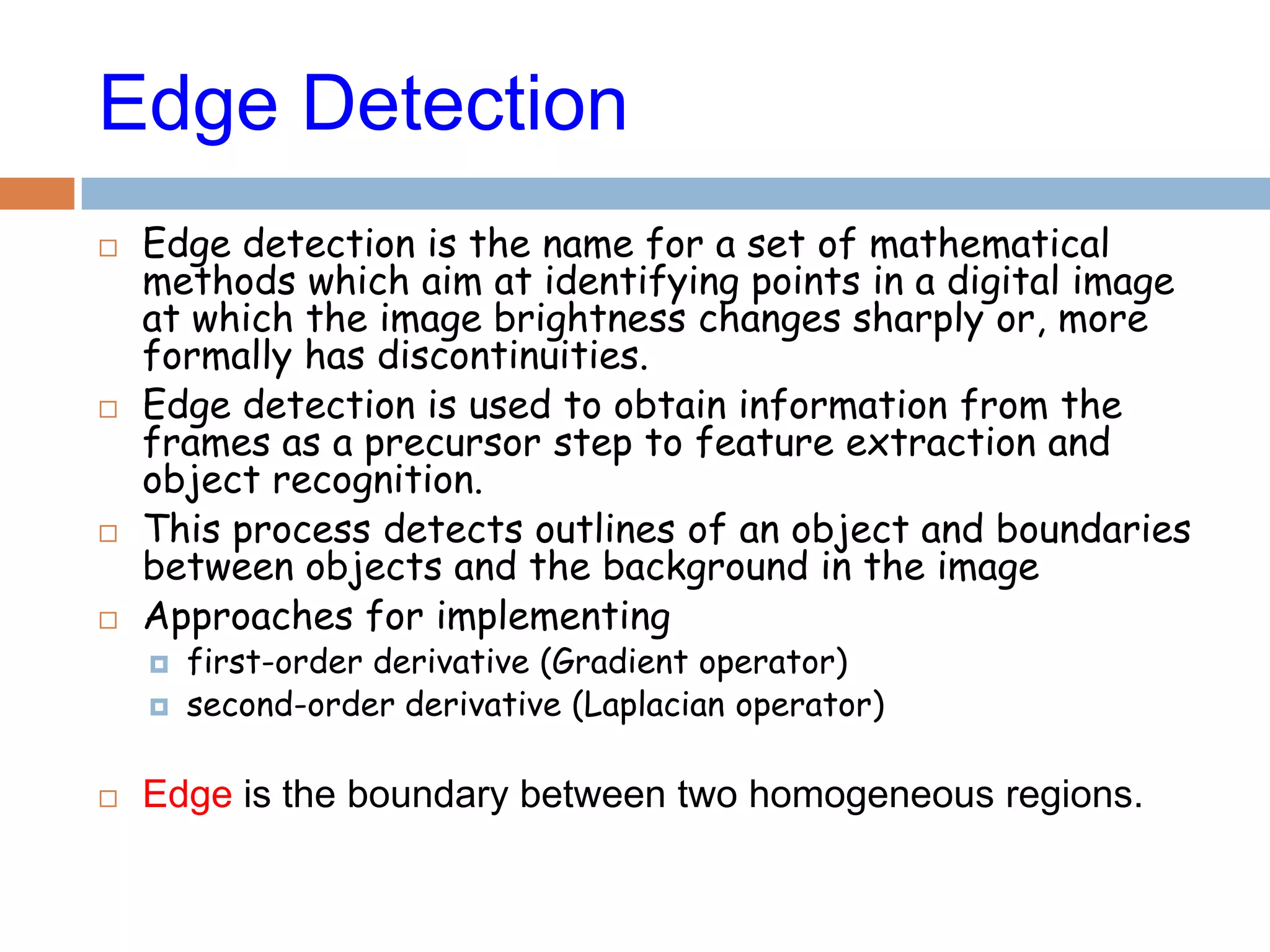 Edge Detection
 Edge detection is the name for a set of mathematical
methods which aim at identifying points in a digital image
at which the image brightness changes sharply or, more
formally has discontinuities.
 Edge detection is used to obtain information from the
frames as a precursor step to feature extraction and
object recognition.
 This process detects outlines of an object and boundaries
between objects and the background in the image
 Approaches for implementing
 first-order derivative (Gradient operator)
 second-order derivative (Laplacian operator)
 Edge is the boundary between two homogeneous regions.
 