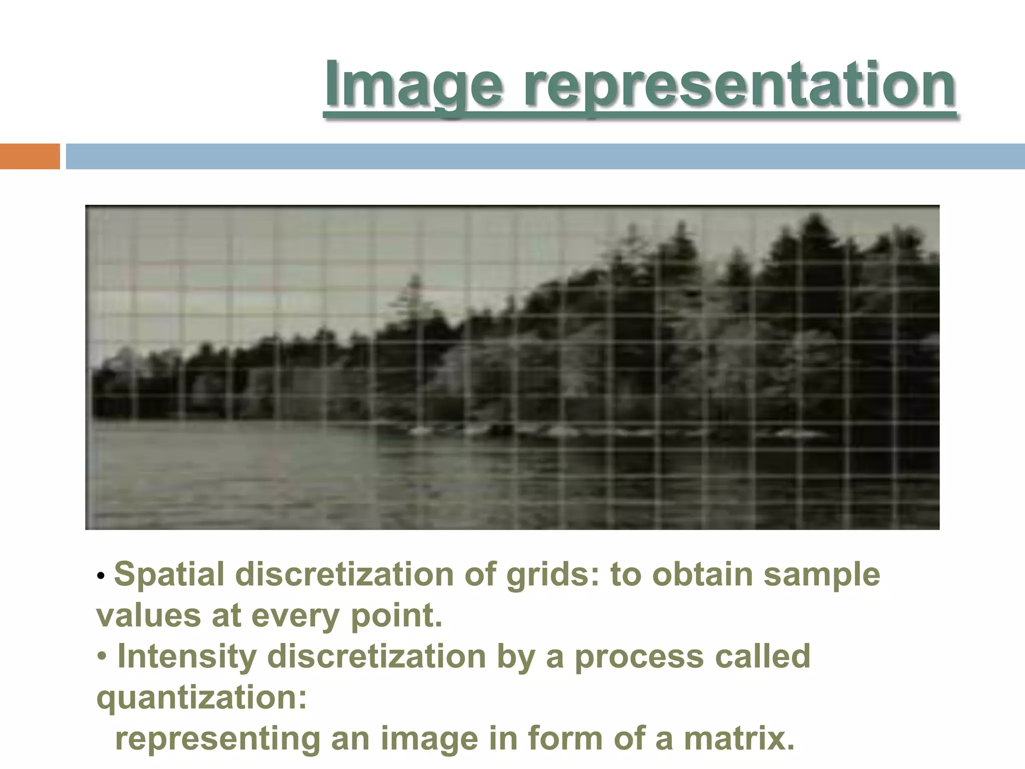 Image representation
• Spatial discretization of grids: to obtain sample
values at every point.
• Intensity discretization by a process called
quantization:
representing an image in form of a matrix.
 