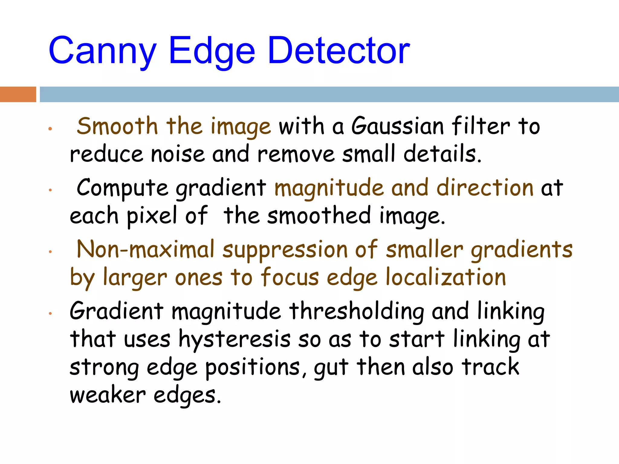 Canny Edge Detector
• Smooth the image with a Gaussian filter to
reduce noise and remove small details.
• Compute gradient magnitude and direction at
each pixel of the smoothed image.
• Non-maximal suppression of smaller gradients
by larger ones to focus edge localization
• Gradient magnitude thresholding and linking
that uses hysteresis so as to start linking at
strong edge positions, gut then also track
weaker edges.
 