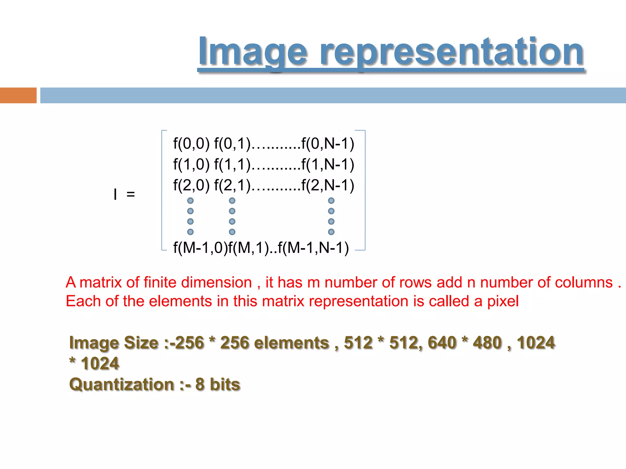 Image representation
I =
f(0,0) f(0,1)…........f(0,N-1)
f(1,0) f(1,1)…........f(1,N-1)
f(2,0) f(2,1)…........f(2,N-1)
f(M-1,0)f(M,1)..f(M-1,N-1)
Image Size :-256 * 256 elements , 512 * 512, 640 * 480 , 1024
* 1024
Quantization :- 8 bits
A matrix of finite dimension , it has m number of rows add n number of columns .
Each of the elements in this matrix representation is called a pixel
 