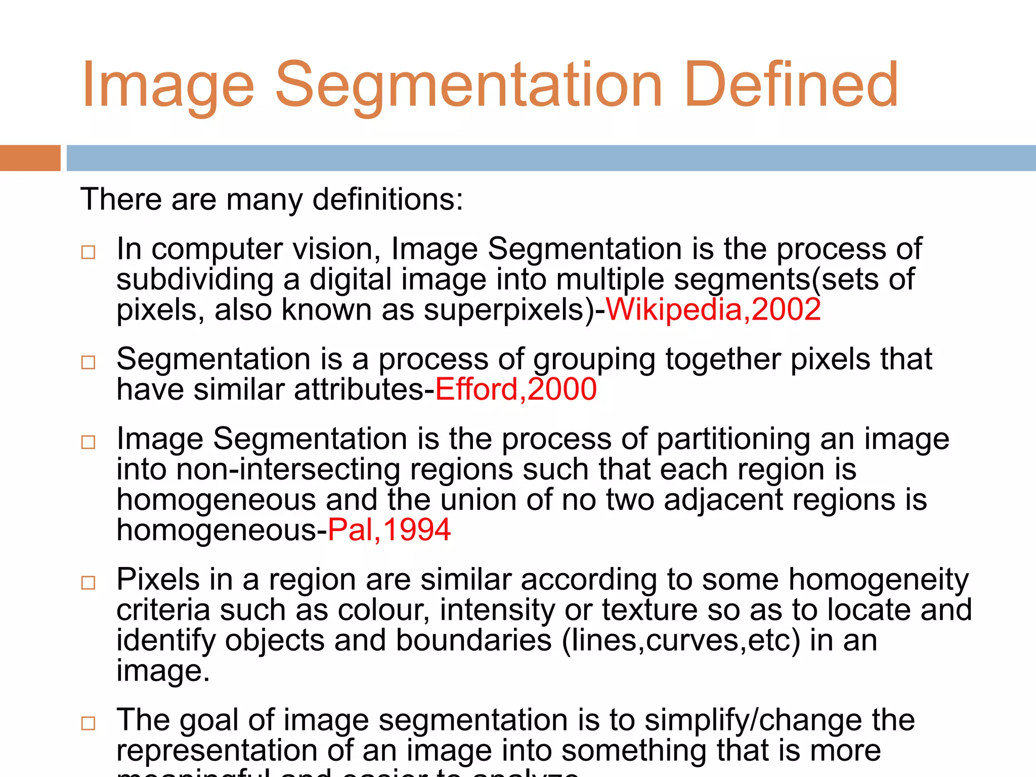 Image Segmentation Defined
There are many definitions:
 In computer vision, Image Segmentation is the process of
subdividing a digital image into multiple segments(sets of
pixels, also known as superpixels)-Wikipedia,2002
 Segmentation is a process of grouping together pixels that
have similar attributes-Efford,2000
 Image Segmentation is the process of partitioning an image
into non-intersecting regions such that each region is
homogeneous and the union of no two adjacent regions is
homogeneous-Pal,1994
 Pixels in a region are similar according to some homogeneity
criteria such as colour, intensity or texture so as to locate and
identify objects and boundaries (lines,curves,etc) in an
image.
 The goal of image segmentation is to simplify/change the
representation of an image into something that is more
 