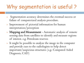 Why segmentation is useful ?
 Segmentation accuracy determines the eventual success or
failure of computerized analysis procedure.
 Improvement of pictorial information for human
interpretation/perception
 Mapping and Measurement - Automatic analysis of remote
sensing data from satellites to identify and measure regions
of interest. e.g. Petroleum reserves
 It might be possible to analyze the image in the computer
and provide cues to the radiologists to help detect
important/suspicious structures (e.g.: Computed Aided
Diagnosis, CAD)
 