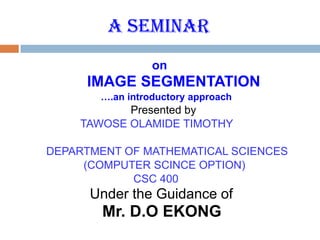 A SEMINAR
on
IMAGE SEGMENTATION
….an introductory approach
Presented by
TAWOSE OLAMIDE TIMOTHY
DEPARTMENT OF MATHEMATICAL SCIENCES
(COMPUTER SCINCE OPTION)
CSC 400
Under the Guidance of
Mr. D.O EKONG
 