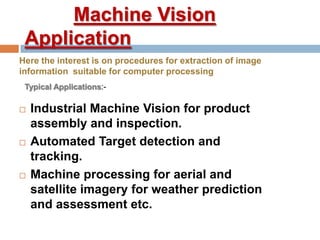Machine Vision
Application
 Industrial Machine Vision for product
assembly and inspection.
 Automated Target detection and
tracking.
 Machine processing for aerial and
satellite imagery for weather prediction
and assessment etc.
Here the interest is on procedures for extraction of image
information suitable for computer processing
Typical Applications:-
 