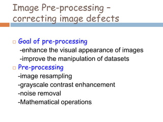 Image Pre-processing –
correcting image defects
 Goal of pre-processing
-enhance the visual appearance of images
-improve the manipulation of datasets
 Pre-processing
-image resampling
-grayscale contrast enhancement
-noise removal
-Mathematical operations
 