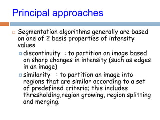 Principal approaches
 Segmentation algorithms generally are based
on one of 2 basis properties of intensity
values
 discontinuity : to partition an image based
on sharp changes in intensity (such as edges
in an image)
 similarity : to partition an image into
regions that are similar according to a set
of predefined criteria; this includes
thresholding,region growing, region splitting
and merging.
 