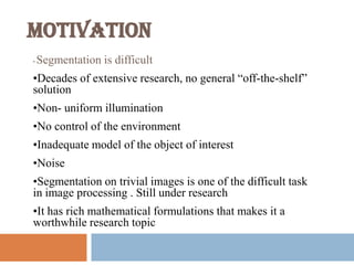 MOTIVATION
• Segmentation is difficult
•Decades of extensive research, no general “off-the-shelf”
solution
•Non- uniform illumination
•No control of the environment
•Inadequate model of the object of interest
•Noise
•Segmentation on trivial images is one of the difficult task
in image processing . Still under research
•It has rich mathematical formulations that makes it a
worthwhile research topic
 