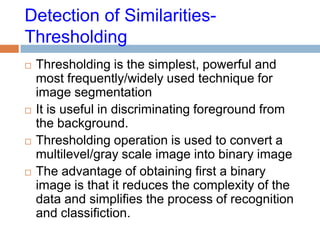 Detection of Similarities-
Thresholding
 Thresholding is the simplest, powerful and
most frequently/widely used technique for
image segmentation
 It is useful in discriminating foreground from
the background.
 Thresholding operation is used to convert a
multilevel/gray scale image into binary image
 The advantage of obtaining first a binary
image is that it reduces the complexity of the
data and simplifies the process of recognition
and classifiction.
 