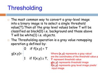 Where (x,y) represents a gray value/
are the coordinates of the threshold value p
T represent threshold value
g(x,y) represents threshold image
f(x,y) represents gray level image pixels/
input image
Thresholding
 The most common way to convert a gray-level image
into a binary image is to select a single threshold
value(T).Then all the gray level values below T will be
classified as black(0) i.e. background and those above
T will be white(1) i.e. objects.
 The Thresholding operation is a grey value remapping
operation g defined by:
0 if f(x,y) < T
g(x,y)=
1 if f(x,y) ≥ T,
 