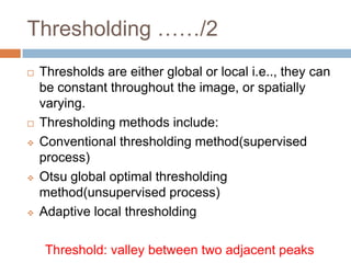 Thresholding ……/2
 Thresholds are either global or local i.e.., they can
be constant throughout the image, or spatially
varying.
 Thresholding methods include:
 Conventional thresholding method(supervised
process)
 Otsu global optimal thresholding
method(unsupervised process)
 Adaptive local thresholding
Threshold: valley between two adjacent peaks
 