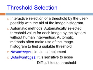 Threshold Selection
 Interactive selection of a threshold by the user-
possibly with the aid of the image histogram.
 Automatic methods: Automatically selected
threshold value for each image by the system
without human intervention. Automatic
methods often make use of the image
histogram to find a suitable threshold
 Advantages: simple to implement
 Disadvantages: It is sensitive to noise
Difficult to set threshold
 
