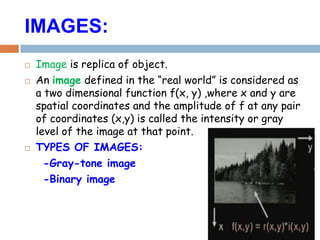 IMAGES:
 Image is replica of object.
 An image defined in the “real world” is considered as
a two dimensional function f(x, y) ,where x and y are
spatial coordinates and the amplitude of f at any pair
of coordinates (x,y) is called the intensity or gray
level of the image at that point.
 TYPES OF IMAGES:
-Gray-tone image
-Binary image
 