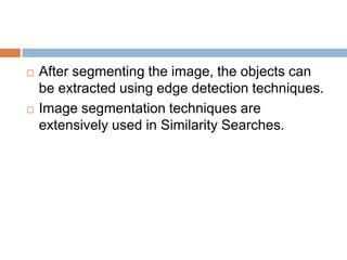  After segmenting the image, the objects can
be extracted using edge detection techniques.
 Image segmentation techniques are
extensively used in Similarity Searches.
 