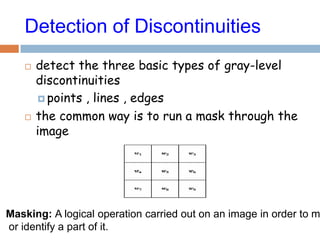 Detection of Discontinuities
 detect the three basic types of gray-level
discontinuities
 points , lines , edges
 the common way is to run a mask through the
image
Masking: A logical operation carried out on an image in order to m
or identify a part of it.
 