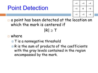 Point Detection
 a point has been detected at the location on
which the mark is centered if
|R| T
 where
 T is a nonnegative threshold
 R is the sum of products of the coefficients
with the gray levels contained in the region
encompassed by the mark.
 