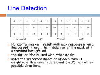 Line Detection
 Horizontal mask will result with max response when a
line passed through the middle row of the mask with
a constant background.
 the similar idea is used with other masks.
 note: the preferred direction of each mask is
weighted with a larger coefficient (i.e.,2) than other
possible directions.
 