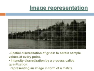 Image representation
• Spatial discretization of grids: to obtain sample
values at every point.
• Intensity discretization by a process called
quantization:
representing an image in form of a matrix.
 