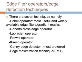 Edge filter operators/edge
detection techniques
 There are seven techniques namely:
-Sobel operator: most useful and widely
available edge filters/gradient masks.
-Roberts cross edge operator
-Laplacian operator
-Prewitt operator
-Kiresh operator
-Canny edge detector : most preferred
-Edge maximization technique(EMT)
 