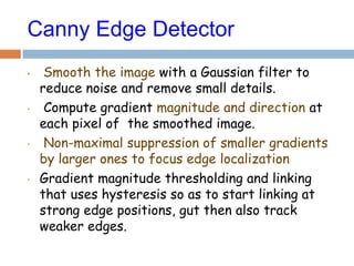 Canny Edge Detector
• Smooth the image with a Gaussian filter to
reduce noise and remove small details.
• Compute gradient magnitude and direction at
each pixel of the smoothed image.
• Non-maximal suppression of smaller gradients
by larger ones to focus edge localization
• Gradient magnitude thresholding and linking
that uses hysteresis so as to start linking at
strong edge positions, gut then also track
weaker edges.
 