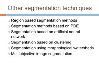 Other segmentation techniques
 Region based segmentation methods
 Segmentation methods based on PDE
 Segmentation based on artificial neural
network
 Segmentation based on clustering
 Segmentation using morphological watersheds
 Multiobjective image segmentation
 