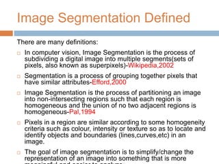 Image Segmentation Defined
There are many definitions:
 In computer vision, Image Segmentation is the process of
subdividing a digital image into multiple segments(sets of
pixels, also known as superpixels)-Wikipedia,2002
 Segmentation is a process of grouping together pixels that
have similar attributes-Efford,2000
 Image Segmentation is the process of partitioning an image
into non-intersecting regions such that each region is
homogeneous and the union of no two adjacent regions is
homogeneous-Pal,1994
 Pixels in a region are similar according to some homogeneity
criteria such as colour, intensity or texture so as to locate and
identify objects and boundaries (lines,curves,etc) in an
image.
 The goal of image segmentation is to simplify/change the
representation of an image into something that is more
 