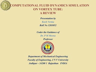 COMPUTATIONAL FLUID DYNAMICS SIMULATION
ON VORTEX TUBE:
A REVIEW
Presentation by
Kush Verma
Roll No 3203052
Under the Guidance of
Dr. P M Meena
Professor
Department of Mechanical Engineering
Faculty of Engineering, J N V University
Jodhpur - 34200 1 Rajasthan INDIA
 