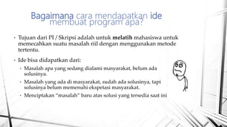 • Tujuan dari PI / Skripsi adalah untuk melatih mahasiswa untuk
memecahkan suatu masalah riil dengan menggunakan metode
tertentu.
• Ide bisa didapatkan dari:
• Masalah apa yang sedang dialami masyarakat, belum ada
solusinya.
• Masalah yang ada di masyarakat, sudah ada solusinya, tapi
solusinya belum memenuhi ekspetasi masyarakat.
• Menciptakan “masalah” baru atas solusi yang tersedia saat ini
Bagaimana cara mendapatkan ide
membuat program apa?
 