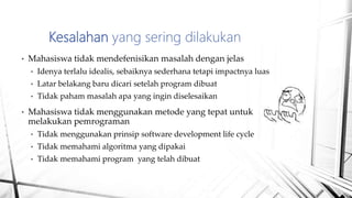 • Mahasiswa tidak mendefenisikan masalah dengan jelas
• Idenya terlalu idealis, sebaiknya sederhana tetapi impactnya luas
• Latar belakang baru dicari setelah program dibuat
• Tidak paham masalah apa yang ingin diselesaikan
• Mahasiswa tidak menggunakan metode yang tepat untuk
melakukan pemrograman
• Tidak menggunakan prinsip software development life cycle
• Tidak memahami algoritma yang dipakai
• Tidak memahami program yang telah dibuat
Kesalahan yang sering dilakukan
 