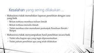 • Mahasiswa tidak menuliskan laporan penelitian dengan cara
yang baik
• Belum terbiasa membaca tulisan ilmiah
• Belum terbiasa menulis ilmiah
• Tidak membaca dan memahami pentunjuk Penulisan Ilmiah /
Skripsi
• Mahasiswa tidak menyampaikan hasil penelitian secara baik
• Tidak tahu bagian apa yang ingin dipresentasikan
• Tidak paham penelitian apa yang telah dilakukan
Kesalahan yang sering dilakukan …
 