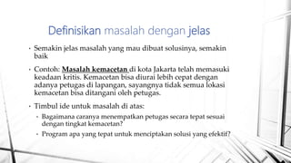 • Semakin jelas masalah yang mau dibuat solusinya, semakin
baik
• Contoh: Masalah kemacetan di kota Jakarta telah memasuki
keadaan kritis. Kemacetan bisa diurai lebih cepat dengan
adanya petugas di lapangan, sayangnya tidak semua lokasi
kemacetan bisa ditangani oleh petugas.
• Timbul ide untuk masalah di atas:
• Bagaimana caranya menempatkan petugas secara tepat sesuai
dengan tingkat kemacetan?
• Program apa yang tepat untuk menciptakan solusi yang efektif?
Definisikan masalah dengan jelas
 