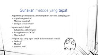 • Algoritma apa tepat untuk menempatkan personel di lapangan?
• Algoritma genetika?
• Machine learning?
• Jaringan syaraf tiruan?
• Inputnya dari siapa?
• Petugas lain di lapangan?
• Ruang komando CCTV?
• Masyarakat?
• Program apa yang tepat untuk menyelesaikan solusi?
• Desktop?
• Mobile?
• Berbasis web?
Gunakan metode yang tepat
 