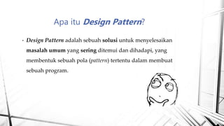 • Design Pattern adalah sebuah solusi untuk menyelesaikan
masalah umum yang sering ditemui dan dihadapi, yang
membentuk sebuah pola (pattern) tertentu dalam membuat
sebuah program.
Apa itu Design Pattern?
 
